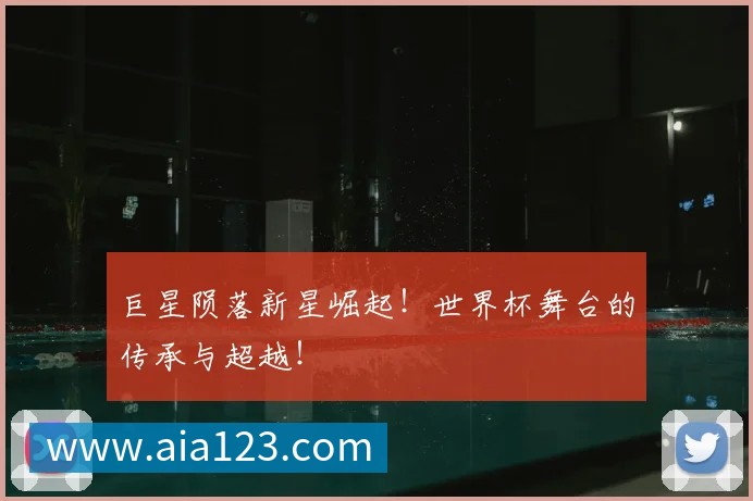 巨星陨落新星崛起!世界杯舞台的传承与超越!
